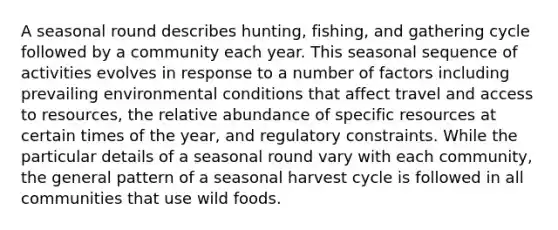 A seasonal round describes hunting, fishing, and gathering cycle followed by a community each year. This seasonal sequence of activities evolves in response to a number of factors including prevailing environmental conditions that affect travel and access to resources, the relative abundance of specific resources at certain times of the year, and regulatory constraints. While the particular details of a seasonal round vary with each community, the general pattern of a seasonal harvest cycle is followed in all communities that use wild foods.