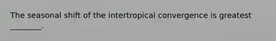 The seasonal shift of the intertropical convergence is greatest ________.