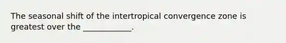 The seasonal shift of the intertropical convergence zone is greatest over the ____________.