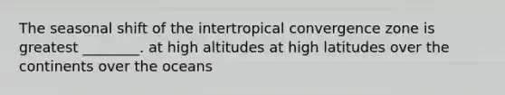 The seasonal shift of the intertropical convergence zone is greatest ________. at high altitudes at high latitudes over the continents over the oceans