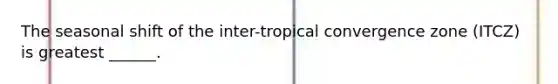 The seasonal shift of the inter-tropical convergence zone (ITCZ) is greatest ______.