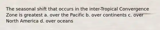 The seasonal shift that occurs in the inter-Tropical Convergence Zone is greatest a. over the Pacific b. over continents c. over North America d. over oceans