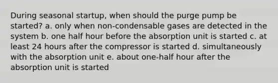 During seasonal startup, when should the purge pump be started? a. only when non-condensable gases are detected in the system b. one half hour before the absorption unit is started c. at least 24 hours after the compressor is started d. simultaneously with the absorption unit e. about one-half hour after the absorption unit is started