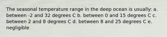 The seasonal temperature range in the deep ocean is usually: a. between -2 and 32 degrees C b. between 0 and 15 degrees C c. between 2 and 8 degrees C d. between 8 and 25 degrees C e. negligible