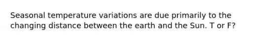 Seasonal temperature variations are due primarily to the changing distance between the earth and the Sun. T or F?