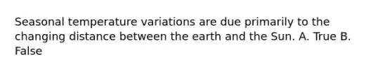 Seasonal temperature variations are due primarily to the changing distance between the earth and the Sun. A. True B. False