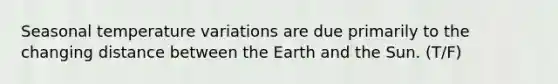 Seasonal temperature variations are due primarily to the changing distance between the Earth and the Sun. (T/F)