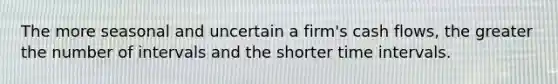 The more seasonal and uncertain a firm's cash flows, the greater the number of intervals and the shorter time intervals.
