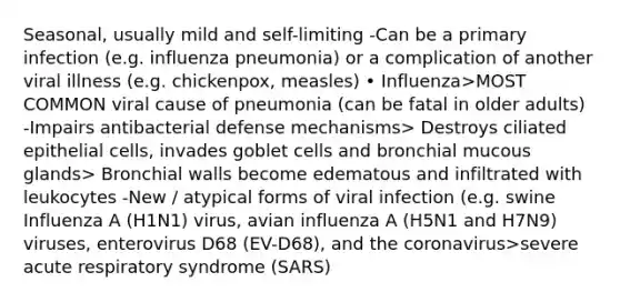 Seasonal, usually mild and self-limiting -Can be a primary infection (e.g. influenza pneumonia) or a complication of another viral illness (e.g. chickenpox, measles) • Influenza>MOST COMMON viral cause of pneumonia (can be fatal in older adults) -Impairs antibacterial defense mechanisms> Destroys ciliated epithelial cells, invades goblet cells and bronchial mucous glands> Bronchial walls become edematous and infiltrated with leukocytes -New / atypical forms of viral infection (e.g. swine Influenza A (H1N1) virus, avian influenza A (H5N1 and H7N9) viruses, enterovirus D68 (EV-D68), and the coronavirus>severe acute respiratory syndrome (SARS)