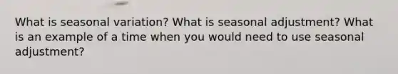 What is seasonal variation? What is seasonal adjustment? What is an example of a time when you would need to use seasonal adjustment?