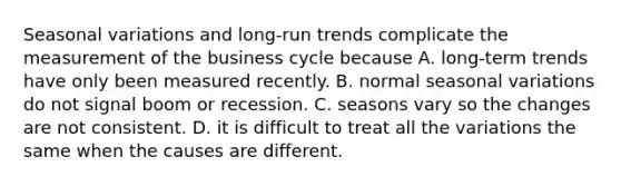 Seasonal variations and long-run trends complicate the measurement of the business cycle because A. long-term trends have only been measured recently. B. normal seasonal variations do not signal boom or recession. C. seasons vary so the changes are not consistent. D. it is difficult to treat all the variations the same when the causes are different.