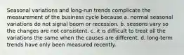 Seasonal variations and long-run trends complicate the measurement of the business cycle because a. normal seasonal variations do not signal boom or recession. b. seasons vary so the changes are not consistent. c. it is difficult to treat all the variations the same when the causes are different. d. long-term trends have only been measured recently.