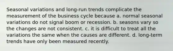 Seasonal variations and long-run trends complicate the measurement of the business cycle because a. normal seasonal variations do not signal boom or recession. b. seasons vary so the changes are not consistent. c. it is difficult to treat all the variations the same when the causes are different. d. long-term trends have only been measured recently.