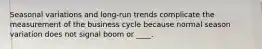 Seasonal variations and long-run trends complicate the measurement of the business cycle because normal season variation does not signal boom or ____.