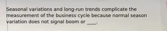 Seasonal variations and long-run trends complicate the measurement of the business cycle because normal season variation does not signal boom or ____.