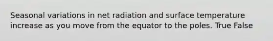 Seasonal variations in net radiation and surface temperature increase as you move from the equator to the poles. True False