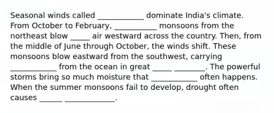 Seasonal winds called ____________ dominate India's climate. From October to February, ___________ monsoons from the northeast blow _____ air westward across the country. Then, from the middle of June through October, the winds shift. These monsoons blow eastward from the southwest, carrying ____________ from the ocean in great _____ ________. The powerful storms bring so much moisture that ____________ often happens. When the summer monsoons fail to develop, drought often causes ______ _____________.