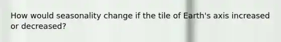 How would seasonality change if the tile of Earth's axis increased or decreased?