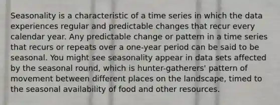 Seasonality is a characteristic of a time series in which the data experiences regular and predictable changes that recur every calendar year. Any predictable change or pattern in a time series that recurs or repeats over a one-year period can be said to be seasonal. You might see seasonality appear in data sets affected by the seasonal round, which is hunter-gatherers' pattern of movement between different places on the landscape, timed to the seasonal availability of food and other resources.