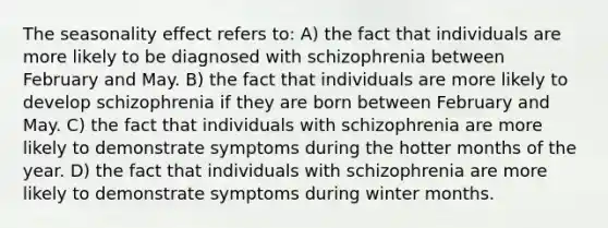 The seasonality effect refers to: A) the fact that individuals are more likely to be diagnosed with schizophrenia between February and May. B) the fact that individuals are more likely to develop schizophrenia if they are born between February and May. C) the fact that individuals with schizophrenia are more likely to demonstrate symptoms during the hotter months of the year. D) the fact that individuals with schizophrenia are more likely to demonstrate symptoms during winter months.