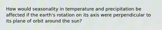 How would seasonality in temperature and precipitation be affected if the earth's rotation on its axis were perpendicular to its plane of orbit around the sun?