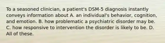 To a seasoned clinician, a patient's DSM-5 diagnosis instantly conveys information about A. an individual's behavior, cognition, and emotion. B. how problematic a psychiatric disorder may be. C. how responsive to intervention the disorder is likely to be. D. All of these. ​