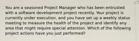 You are a seasoned Project Manager who has been entrusted with a software development project recently. Your project is currently under execution, and you have set up a weekly status meeting to measure the health of the project and identify any area that might require special attention. Which of the following project actions have you just performed?