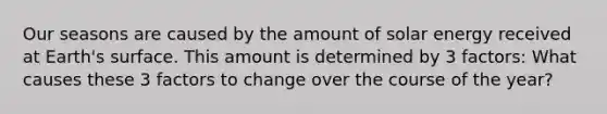 Our seasons are caused by the amount of solar energy received at Earth's surface. This amount is determined by 3 factors: What causes these 3 factors to change over the course of the year?