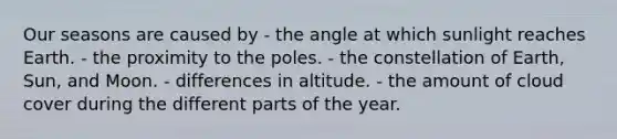 Our seasons are caused by - ​the angle at which sunlight reaches Earth. - ​the proximity to the poles. - ​the constellation of Earth, Sun, and Moon. - ​differences in altitude. - ​the amount of cloud cover during the different parts of the year.