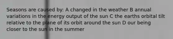 Seasons are caused by: A changed in the weather B annual variations in the energy output of the sun C the earths orbital tilt relative to the plane of its orbit around the sun D our being closer to the sun in the summer