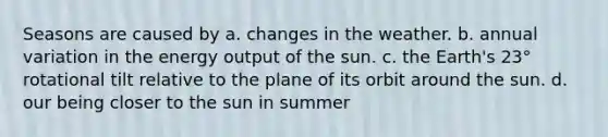 Seasons are caused by a. changes in the weather. b. annual variation in the energy output of the sun. c. the Earth's 23° rotational tilt relative to the plane of its orbit around the sun. d. our being closer to the sun in summer