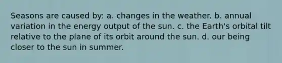 Seasons are caused by: a. changes in the weather. b. annual variation in the energy output of the sun. c. the Earth's orbital tilt relative to the plane of its orbit around the sun. d. our being closer to the sun in summer.