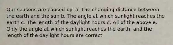 Our seasons are caused by: a. The changing distance between the earth and the sun b. The angle at which sunlight reaches the earth c. The length of the daylight hours d. All of the above e. Only the angle at which sunlight reaches the earth, and the length of the daylight hours are correct