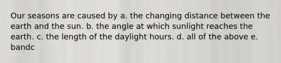 Our seasons are caused by a. the changing distance between the earth and the sun. b. the angle at which sunlight reaches the earth. c. the length of the daylight hours. d. all of the above e. bandc