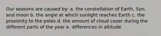 Our seasons are caused by: a. the constellation of Earth, Sun, and moon b. the angle at which sunlight reaches Earth c. the proximity to the poles d. the amount of cloud cover during the different parts of the year e. differences in altitude