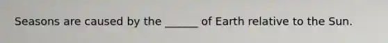 Seasons are caused by the ______ of Earth relative to the Sun.