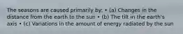 The seasons are caused primarily by: • (a) Changes in the distance from the earth to the sun • (b) The tilt in the earth's axis • (c) Variations in the amount of energy radiated by the sun