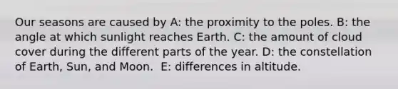 Our seasons are caused by A: ​the proximity to the poles. B: ​the angle at which sunlight reaches Earth. C: ​the amount of cloud cover during the different parts of the year. D: ​the constellation of Earth, Sun, and Moon. ​ E: differences in altitude.