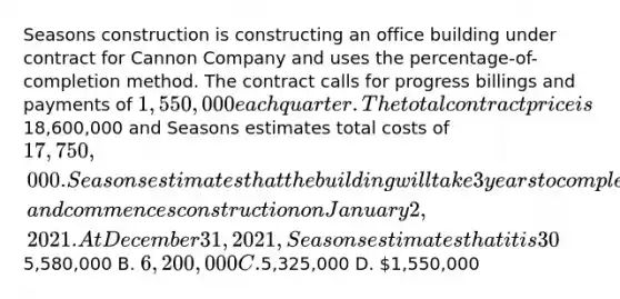 Seasons construction is constructing an office building under contract for Cannon Company and uses the percentage-of-completion method. The contract calls for progress billings and payments of 1,550,000 each quarter. The total contract price is18,600,000 and Seasons estimates total costs of 17,750,000. Seasons estimates that the building will take 3 years to complete, and commences construction on January 2, 2021. At December 31, 2021, Seasons estimates that it is 30% complete with the construction, based on costs incurred. What is the total amount of Revenue from Long-Term Contracts recognized for 2021? A.5,580,000 B. 6,200,000 C.5,325,000 D. 1,550,000