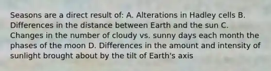 Seasons are a direct result of: A. Alterations in Hadley cells B. Differences in the distance between Earth and the sun C. Changes in the number of cloudy vs. sunny days each month the phases of the moon D. Differences in the amount and intensity of sunlight brought about by the tilt of Earth's axis