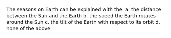 The seasons on Earth can be explained with the: a. the distance between the Sun and the Earth b. the speed the Earth rotates around the Sun c. the tilt of the Earth with respect to its orbit d. none of the above