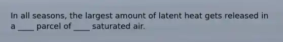 In all seasons, the largest amount of latent heat gets released in a ____ parcel of ____ saturated air.