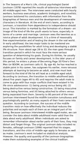 In The Seasons of a Man's Life, clinical psychologist Daniel Levinson (1978) reported the results of extensive interviews with 40 middle-aged men. The interviews were conducted with hourly workers, business executives, academic biologists, and novelists. Levinson bolstered his conclusions with information from the biographies of famous men and the development of memorable characters in literature. At the end of one's teens, according to Levinson, a transition from dependence to independence should occur. This transition is marked by the formation of a dream—an image of the kind of life the youth wants to have, especially in terms of a career and marriage. Levinson sees the twenties as a novice phase of adult development. It is a time of reasonably free experimentation and of testing the dream in the real world. In early adulthood, the two major tasks to be mastered are exploring the possibilities for adult living and developing a stable life structure. From about age 28 to 33, the man goes through a transition period in which he must face the more serious question of determining his goals. During his thirties, he usually focuses on family and career development. In the later years of this period, he enters a phase of Becoming Page 357One's Own Man (or BOOM, as Levinson calls it). By age 40, he has reached a stable point in his career, has outgrown his earlier, more tenuous attempts at learning to become an adult, and now must look forward to the kind of life he will lead as a middle-aged adult. According to Levinson, the transition to middle adulthood lasts about five years (ages 40 to 45) and requires the adult male to come to grips with four major conflicts that have existed in his life since adolescence: (1) being young versus being old, (2) being destructive versus being constructive, (3) being masculine versus being feminine, and (4) being attached to others versus being separated from them. Seventy to 80 percent of the men Levinson interviewed found the midlife transition tumultuous and psychologically painful, as many aspects of their lives came into question. According to Levinson, the success of the midlife transition rests on how effectively the individual reduces the polarities and accepts each of them as an integral part of his being. Because Levinson interviewed middle-aged males, we can consider the data about middle adulthood more valid than the data about early adulthood. When individuals are asked to remember information about earlier parts of their lives, they may distort and forget things. The original Levinson data included no females, although Levinson (1996) reported that his stages, transitions, and the crisis of middle age apply to females as well as males. Levinson's work included no statistical analysis. However, the quality and quantity of the Levinson biographies make them outstanding examples of the clinical tradition.