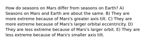 How do seasons on Mars differ from seasons on Earth? A) Seasons on Mars and Earth are about the same. B) They are more extreme because of Mars's greater axis tilt. C) They are more extreme because of Mars's larger orbital eccentricity. D) They are less extreme because of Mars's larger orbit. E) They are less extreme because of Mars's smaller axis tilt.