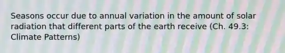 Seasons occur due to annual variation in the amount of solar radiation that different parts of the earth receive (Ch. 49.3: Climate Patterns)