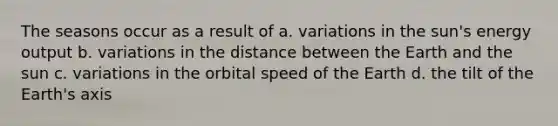 The seasons occur as a result of a. variations in the sun's energy output b. variations in the distance between the Earth and the sun c. variations in the orbital speed of the Earth d. the tilt of the Earth's axis