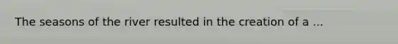 The seasons of the river resulted in the creation of a ...