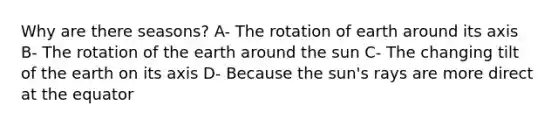 Why are there seasons? A- The rotation of earth around its axis B- The rotation of the earth around the sun C- The changing tilt of the earth on its axis D- Because the sun's rays are more direct at the equator