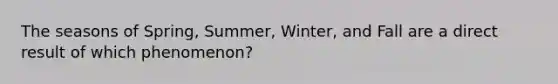 The seasons of Spring, Summer, Winter, and Fall are a direct result of which phenomenon?