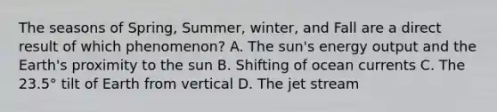 The seasons of Spring, Summer, winter, and Fall are a direct result of which phenomenon? A. The sun's energy output and the Earth's proximity to the sun B. Shifting of ocean currents C. The 23.5° tilt of Earth from vertical D. The jet stream